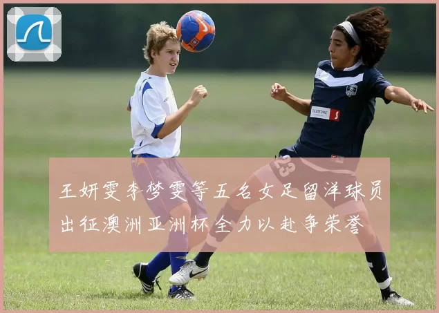 王妍雯李梦雯等五名女足留洋球员出征澳洲亚洲杯全力以赴争荣誉