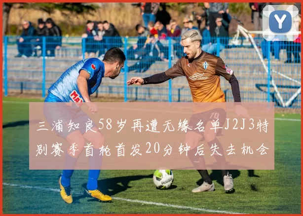 三浦知良58岁再遭无缘名单J2J3特别赛季首轮首发20分钟后失去机会