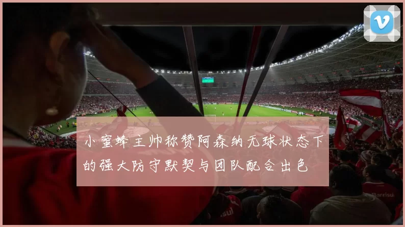 小蜜蜂主帅称赞阿森纳无球状态下的强大防守默契与团队配合出色