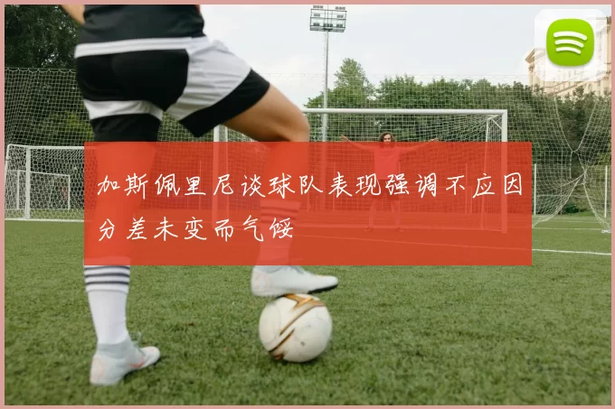 加斯佩里尼谈球队表现强调不应因分差未变而气馁