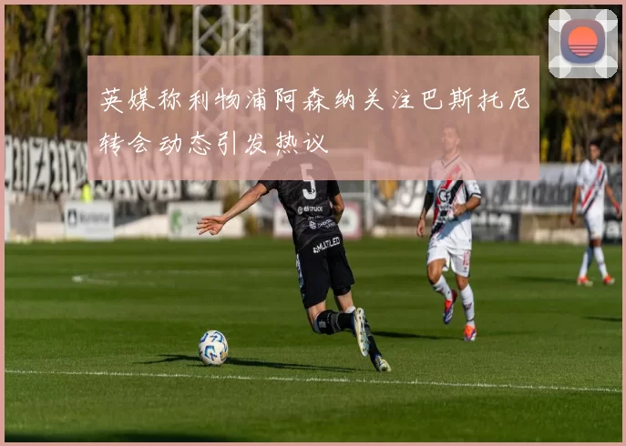 英媒称利物浦阿森纳关注巴斯托尼转会动态引发热议