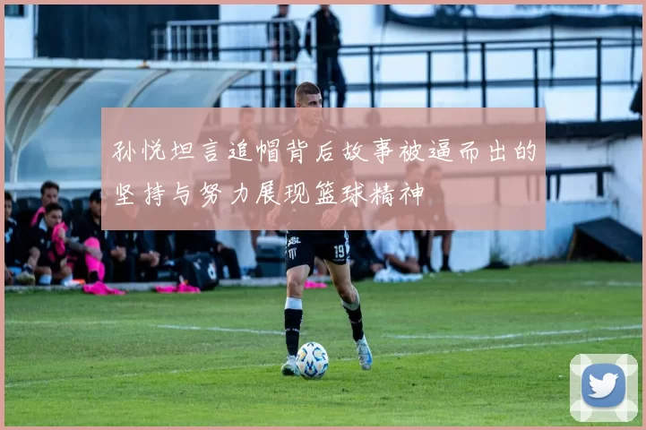 孙悦坦言追帽背后故事被逼而出的坚持与努力展现篮球精神