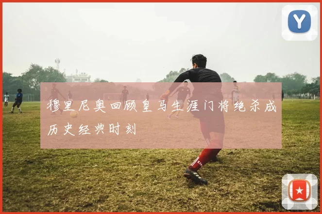 穆里尼奥回顾皇马生涯门将绝杀成历史经典时刻