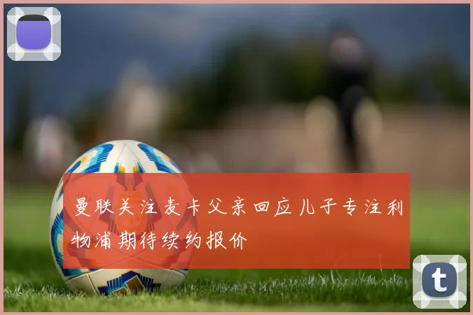 曼联关注麦卡父亲回应儿子专注利物浦期待续约报价