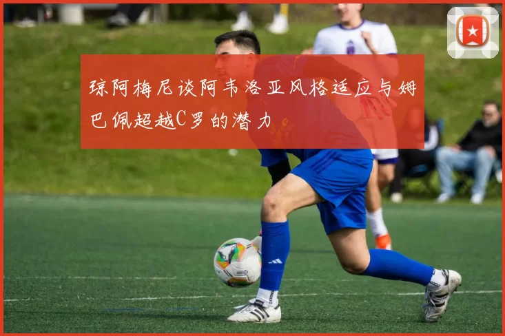 琼阿梅尼谈阿韦洛亚风格适应与姆巴佩超越C罗的潜力