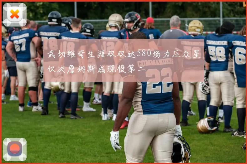 武切维奇生涯双双达580场力压众星仅次詹姆斯成现役第二