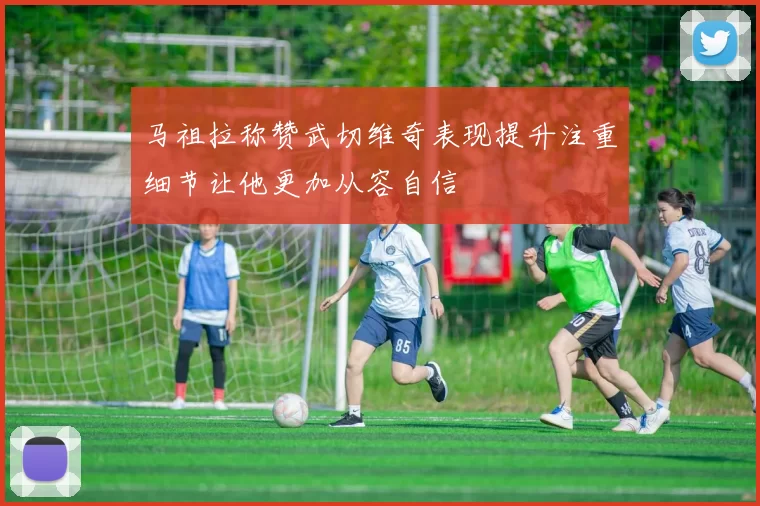 马祖拉称赞武切维奇表现提升注重细节让他更加从容自信