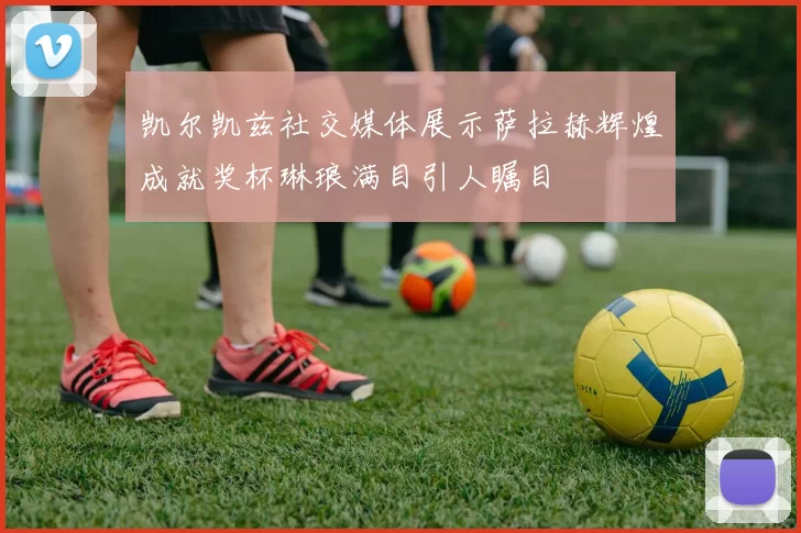 凯尔凯兹社交媒体展示萨拉赫辉煌成就奖杯琳琅满目引人瞩目