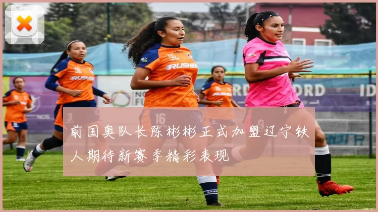前国奥队长陈彬彬正式加盟辽宁铁人期待新赛季精彩表现