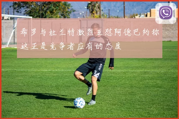 希罗与杜兰特激烈互怼阿德巴约称这正是竞争者应有的态度