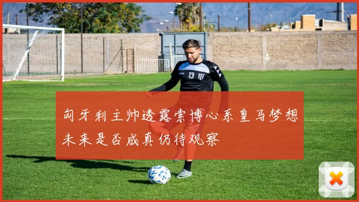 匈牙利主帅透露索博心系皇马梦想未来是否成真仍待观察