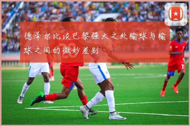 德泽尔比谈巴黎强大之处输球与输球之间的微妙差别