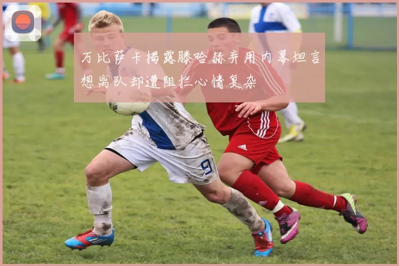 万比萨卡揭露滕哈赫弃用内幕坦言想离队却遭阻拦心情复杂