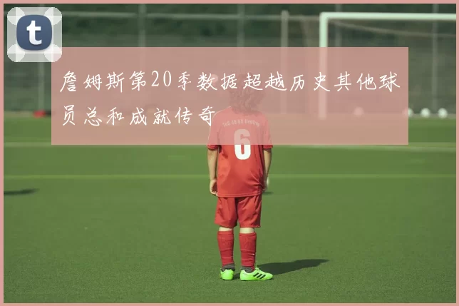 詹姆斯第20季数据超越历史其他球员总和成就传奇