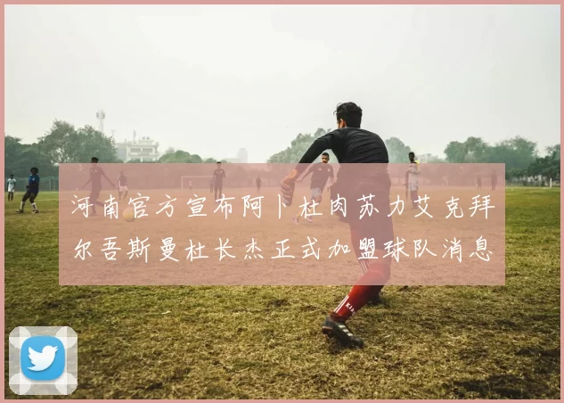 河南官方宣布阿卜杜肉苏力艾克拜尔吾斯曼杜长杰正式加盟球队消息