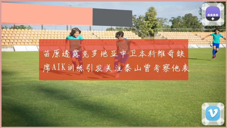 苗原透露克罗地亚中卫本科维奇缺席AIK训练引发关注泰山曾考察他表现