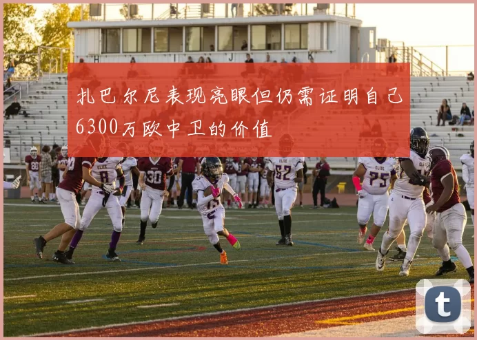 扎巴尔尼表现亮眼但仍需证明自己6300万欧中卫的价值