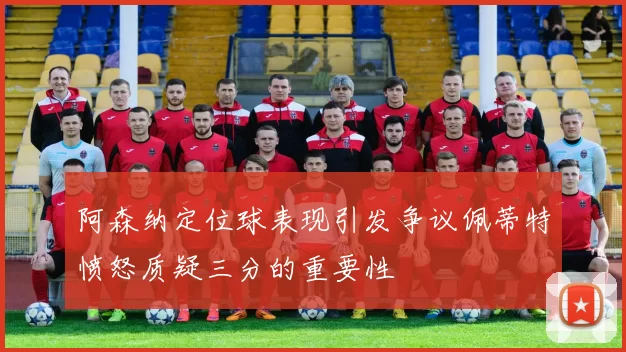 阿森纳定位球表现引发争议佩蒂特愤怒质疑三分的重要性