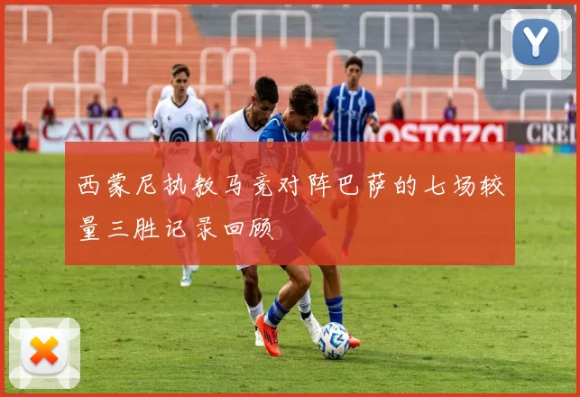 西蒙尼执教马竞对阵巴萨的七场较量三胜记录回顾