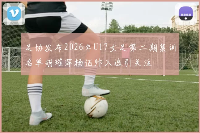 足协发布2026年U17女足第二期集训名单胡璀萍杨佰帅入选引关注